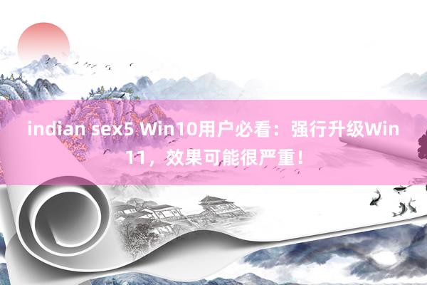 indian sex5 Win10用户必看：强行升级Win11，效果可能很严重！