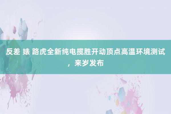 反差 婊 路虎全新纯电揽胜开动顶点高温环境测试，来岁发布