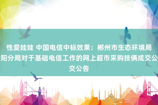 性爱娃娃 中国电信中标效果：郴州市生态环境局桂阳分局对于基础电信工作的网上超市采购技俩成交公告
