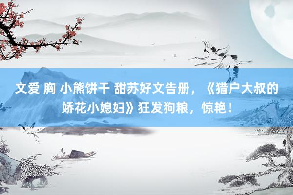 文爱 胸 小熊饼干 甜苏好文告册，《猎户大叔的娇花小媳妇》狂发狗粮，惊艳！