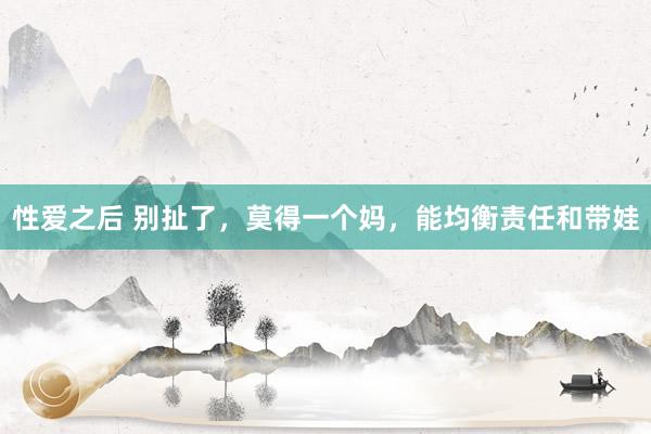 性爱之后 别扯了,莫得一个妈,能均衡责任和带娃