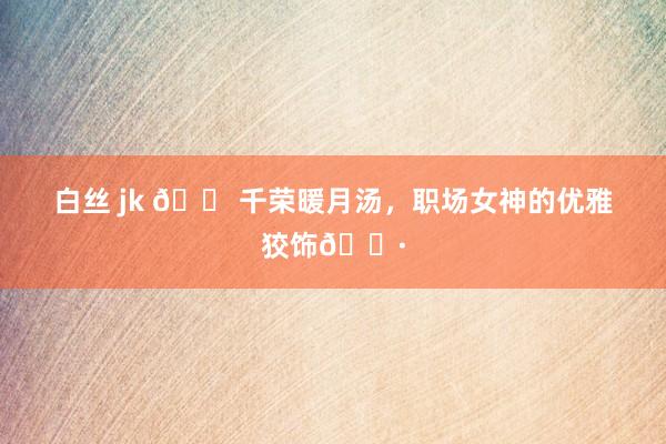 白丝 jk 👠千荣暖月汤,职场女神的优雅狡饰🌷