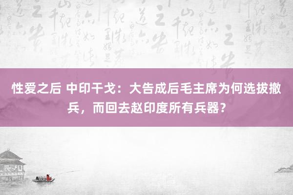 性爱之后 中印干戈：大告成后毛主席为何选拔撤兵，而回去赵印度所有兵器？