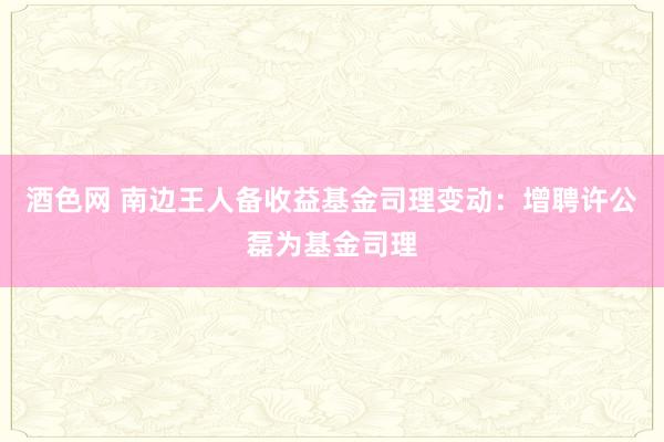 酒色网 南边王人备收益基金司理变动：增聘许公磊为基金司理