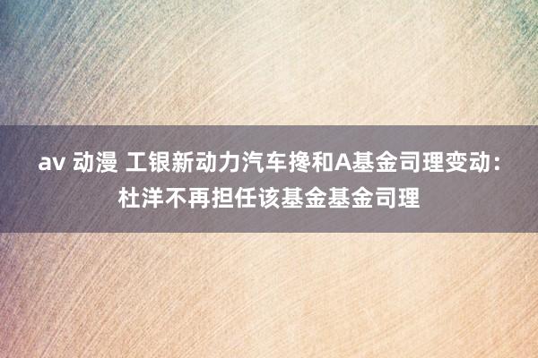 av 动漫 工银新动力汽车搀和A基金司理变动：杜洋不再担任该基金基金司理