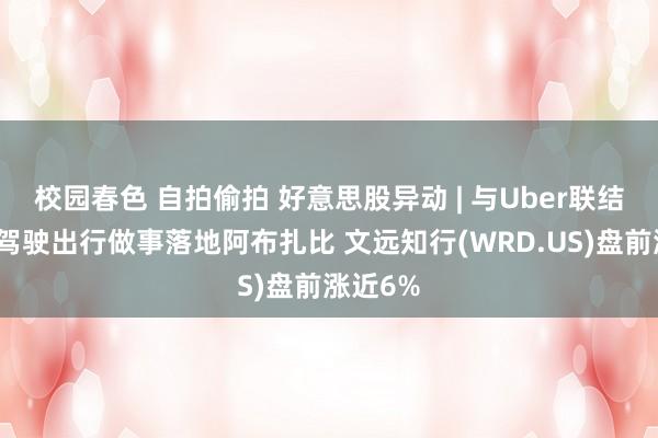 校园春色 自拍偷拍 好意思股异动 | 与Uber联结的自动驾驶出行做事落地阿布扎比 文远知行(WRD.US)盘前涨近6%