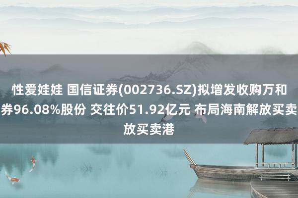 性爱娃娃 国信证券(002736.SZ)拟增发收购万和证券96.08%股份 交往价51.92亿元 布局海南解放买卖港