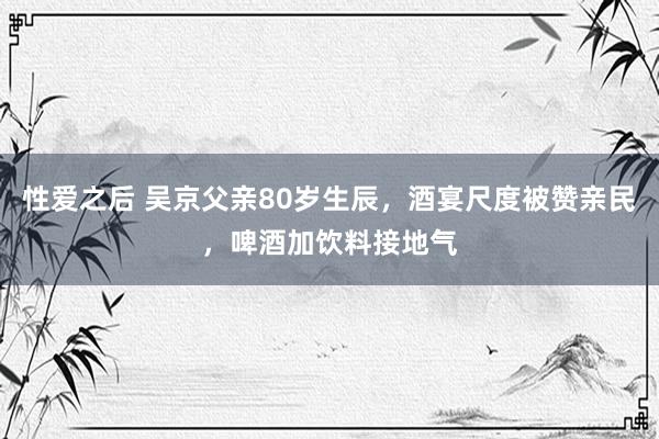 性爱之后 吴京父亲80岁生辰，酒宴尺度被赞亲民，啤酒加饮料接地气