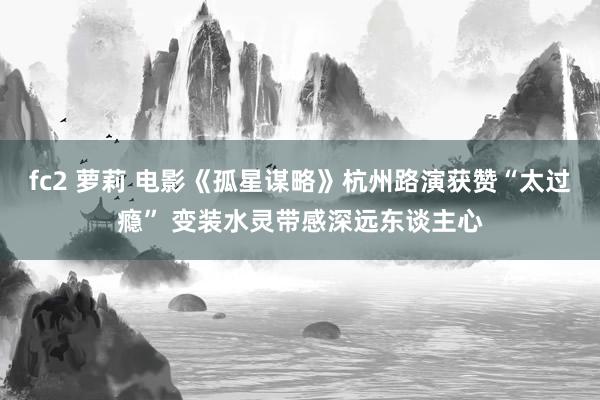 fc2 萝莉 电影《孤星谋略》杭州路演获赞“太过瘾” 变装水灵带感深远东谈主心