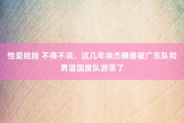 性爱娃娃 不得不说，这几年徐杰确凿被广东队和男篮国度队游荡了