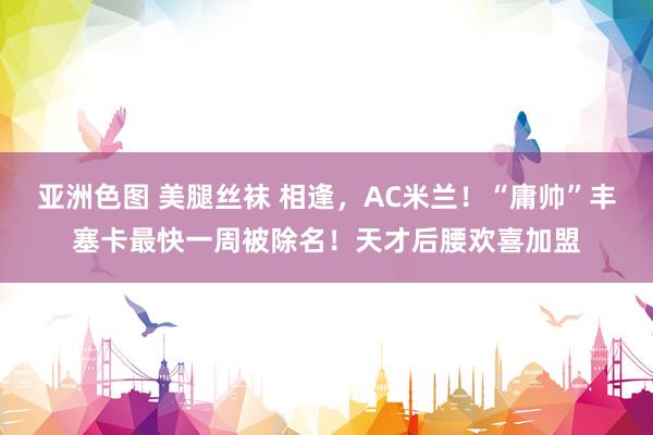 亚洲色图 美腿丝袜 相逢，AC米兰！“庸帅”丰塞卡最快一周被除名！天才后腰欢喜加盟