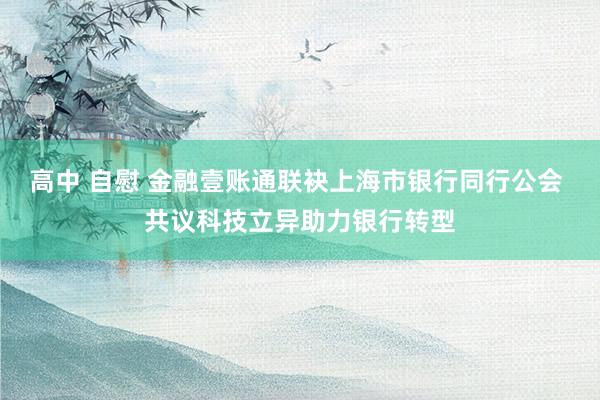 高中 自慰 金融壹账通联袂上海市银行同行公会 共议科技立异助力银行转型