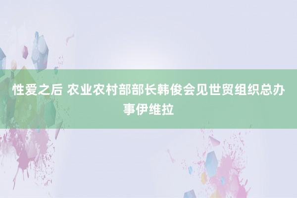 性爱之后 农业农村部部长韩俊会见世贸组织总办事伊维拉