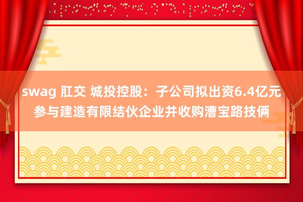 swag 肛交 城投控股：子公司拟出资6.4亿元参与建造有限结伙企业并收购漕宝路技俩