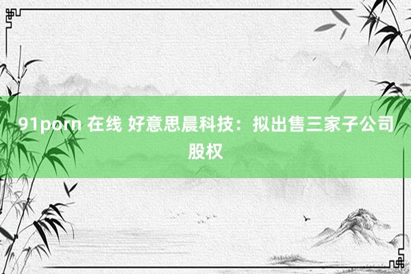 91porn 在线 好意思晨科技：拟出售三家子公司股权