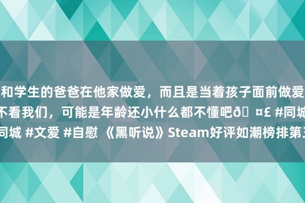 和学生的爸爸在他家做爱，而且是当着孩子面前做爱，太刺激了，孩子完全不看我们，可能是年龄还小什么都不懂吧🤣 #同城 #文爱 #自慰 《黑听说》Steam好评如潮榜排第三名！玩家:当之无愧
