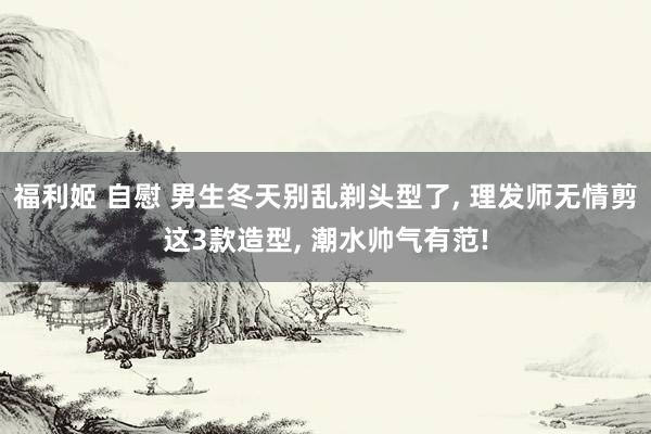 福利姬 自慰 男生冬天别乱剃头型了， 理发师无情剪这3款造型， 潮水帅气有范!