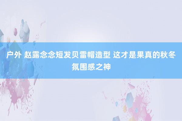 户外 赵露念念短发贝雷帽造型 这才是果真的秋冬氛围感之神