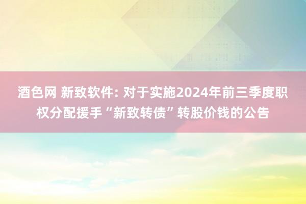 酒色网 新致软件: 对于实施2024年前三季度职权分配援手“新致转债”转股价钱的公告