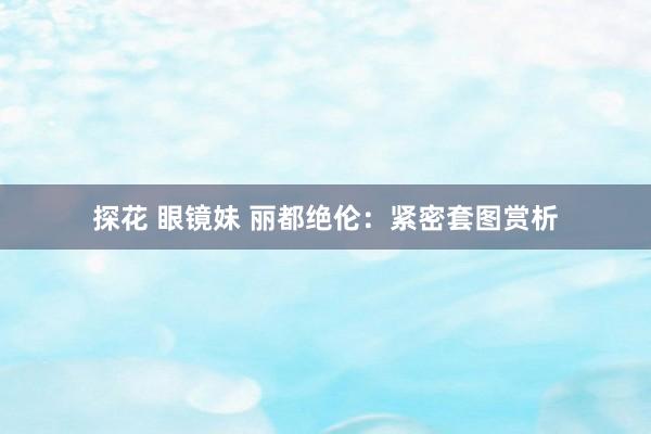 探花 眼镜妹 丽都绝伦：紧密套图赏析