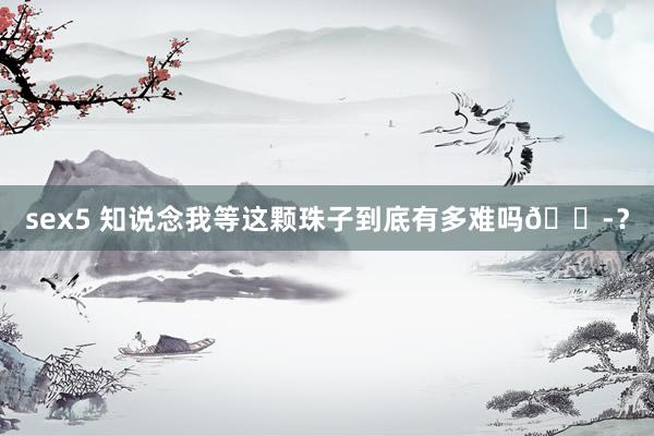 sex5 知说念我等这颗珠子到底有多难吗😭？