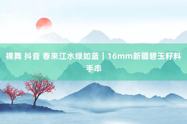 裸舞 抖音 春来江水绿如蓝|16mm新疆碧玉籽料手串