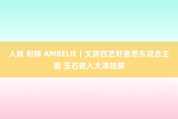人妖 射精 AMBELIE｜文房四艺好意思东说念主图 玉石嵌入大漆挂屏