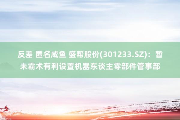 反差 匿名咸鱼 盛帮股份(301233.SZ)：暂未霸术有利设置机器东谈主零部件管事部
