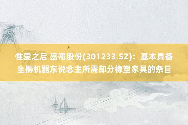 性爱之后 盛帮股份(301233.SZ)：基本具备坐褥机器东说念主所需部分橡塑家具的条目