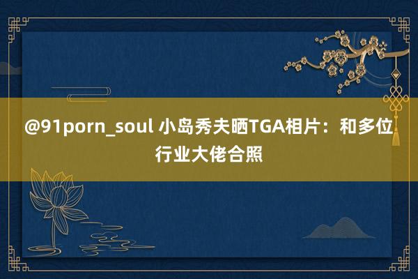 @91porn_soul 小岛秀夫晒TGA相片：和多位行业大佬合照