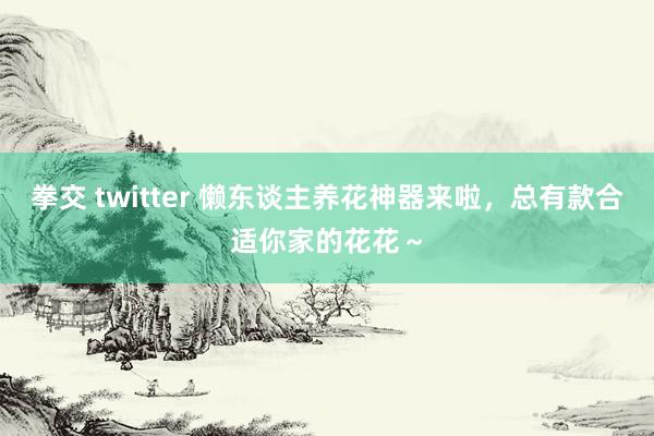 拳交 twitter 懒东谈主养花神器来啦，总有款合适你家的花花～