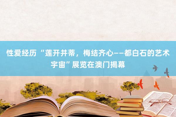 性爱经历 “莲开并蒂，梅结齐心——都白石的艺术宇宙”展览在澳门揭幕