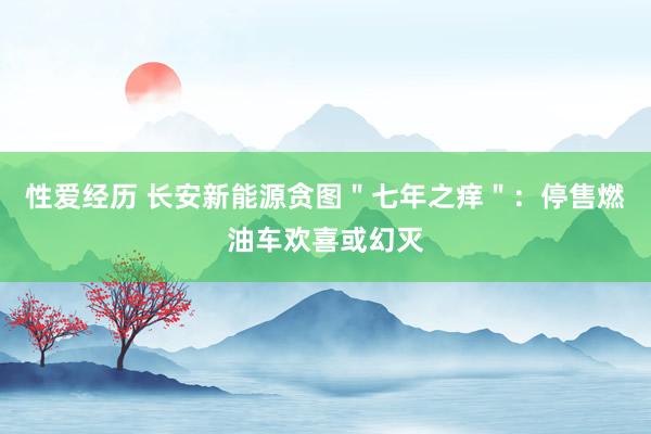 性爱经历 长安新能源贪图＂七年之痒＂：停售燃油车欢喜或幻灭