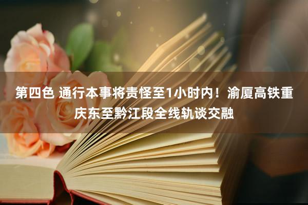 第四色 通行本事将责怪至1小时内！渝厦高铁重庆东至黔江段全线轨谈交融