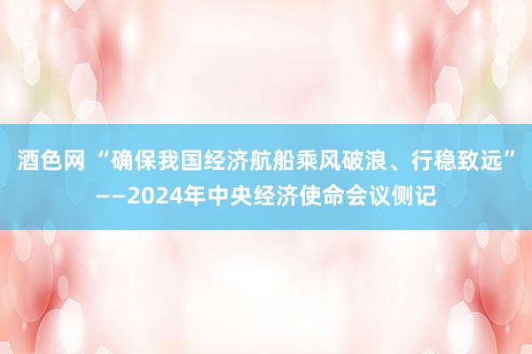 酒色网 “确保我国经济航船乘风破浪、行稳致远”——2024年中央经济使命会议侧记