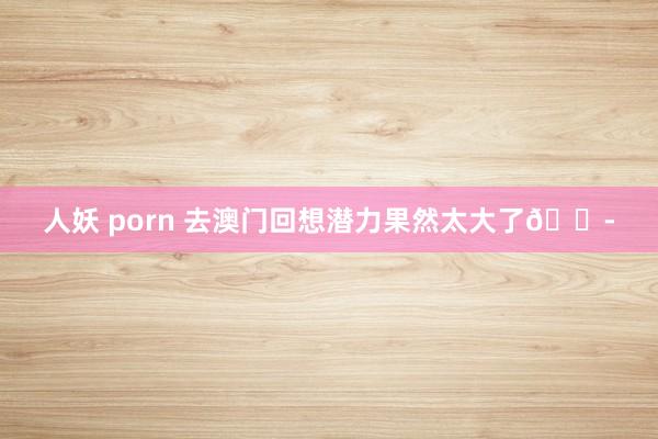 人妖 porn 去澳门回想潜力果然太大了😭