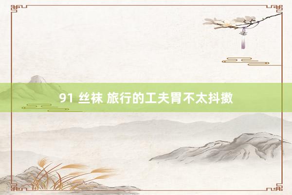 91 丝袜 旅行的工夫胃不太抖擞