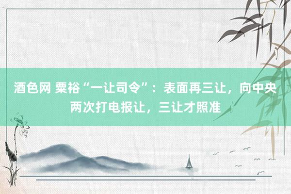酒色网 粟裕“一让司令”：表面再三让，向中央两次打电报让，三让才照准
