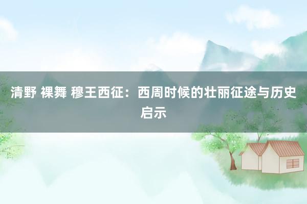 清野 裸舞 穆王西征：西周时候的壮丽征途与历史启示