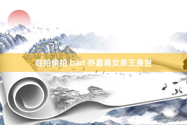 自拍偷拍 bad 乔嘉甫女亲王身世