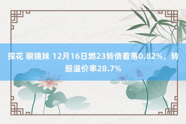 探花 眼镜妹 12月16日燃23转债着落0.82%,转股溢价率28.7%