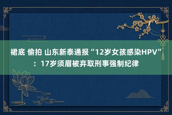 裙底 偷拍 山东新泰通报“12岁女孩感染HPV”：17岁须眉被弃取刑事强制纪律