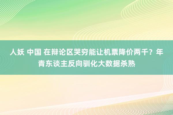 人妖 中国 在辩论区哭穷能让机票降价两千？年青东谈主反向驯化大数据杀熟