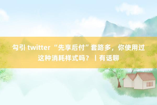 勾引 twitter “先享后付”套路多，你使用过这种消耗样式吗？丨有话聊