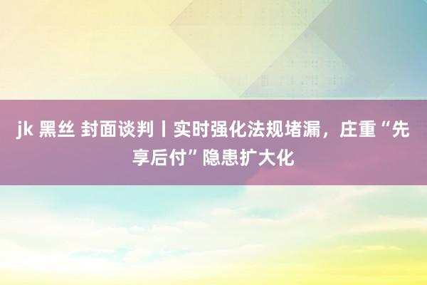 jk 黑丝 封面谈判丨实时强化法规堵漏，庄重“先享后付”隐患扩大化