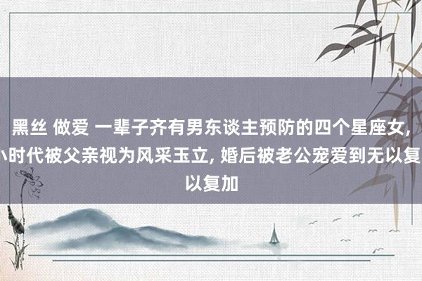 黑丝 做爱 一辈子齐有男东谈主预防的四个星座女， 小时代被父亲视为风采玉立， 婚后被老公宠爱到无以复加