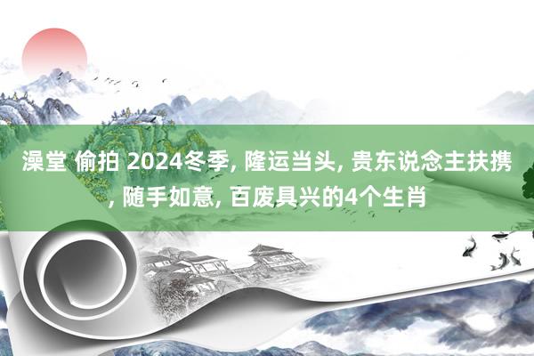 澡堂 偷拍 2024冬季， 隆运当头， 贵东说念主扶携， 随手如意， 百废具兴的4个生肖