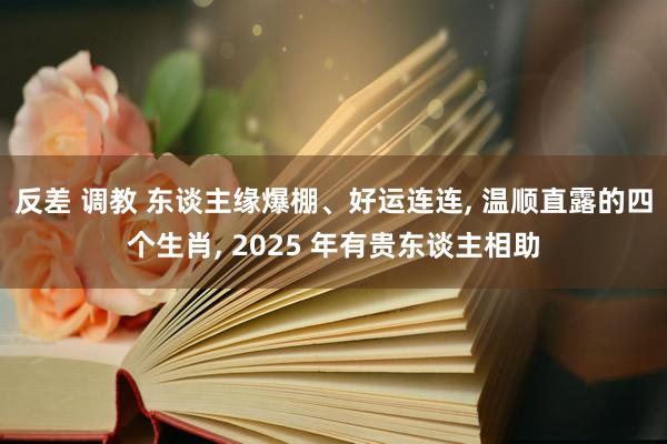 反差 调教 东谈主缘爆棚、好运连连， 温顺直露的四个生肖， 2025 年有贵东谈主相助