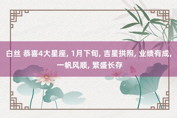 白丝 恭喜4大星座， 1月下旬， 吉星拱照， 业绩有成， 一帆风顺， 繁盛长存