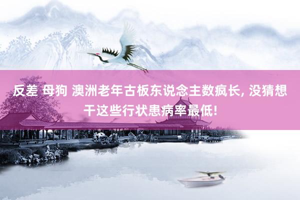反差 母狗 澳洲老年古板东说念主数疯长， 没猜想干这些行状患病率最低!